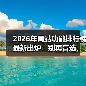 2026年网站功能排行榜最新出炉：别再盲选，这5大颠覆性趋势决定生死